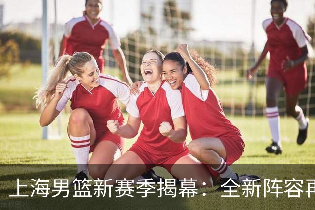 上海男篮新赛季揭幕：全新阵容再度启航，期待赛场精彩